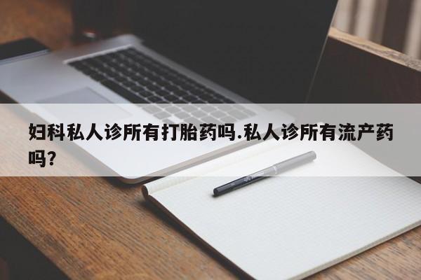 流产药使用妇科私人诊所有打胎药吗.私人诊所有流产药吗？