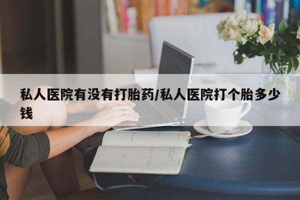 流产药使用私人医院有没有打胎药/私人医院打个胎多少钱