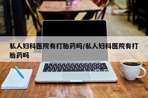 流产药使用私人妇科医院有打胎药吗/私人妇科医院有打胎药吗