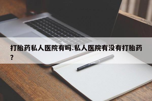 流产药使用打胎药私人医院有吗.私人医院有没有打胎药？