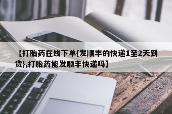 流产药使用【打胎药在线下单{发顺丰的快递1至2天到货},打胎药能发顺丰快递吗】