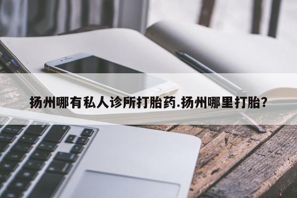 流产药使用扬州哪有私人诊所打胎药.扬州哪里打胎？