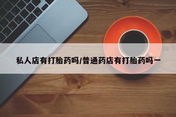 流产药使用私人店有打胎药吗/普通药店有打胎药吗一