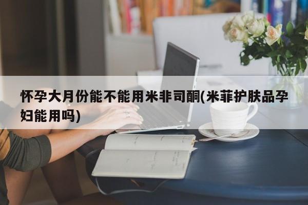 流产药使用怀孕大月份能不能用米非司酮(米菲护肤品孕妇能用吗)