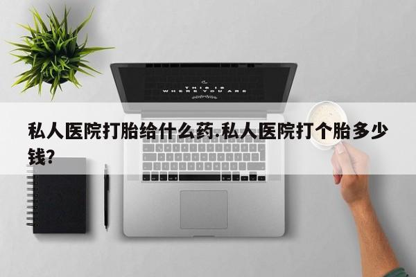 流产药使用私人医院打胎给什么药.私人医院打个胎多少钱？