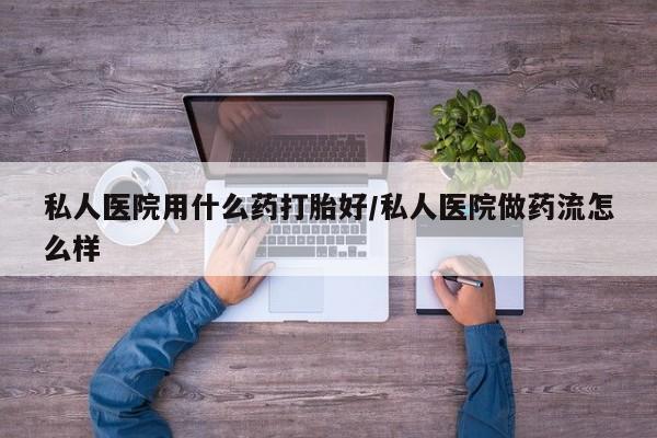 流产药使用私人医院用什么药打胎好/私人医院做药流怎么样