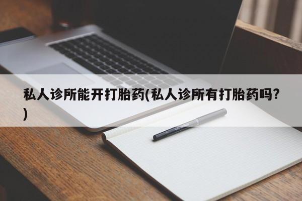 流产药使用私人诊所能开打胎药(私人诊所有打胎药吗?)