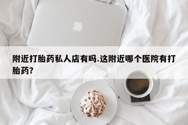 流产药使用附近打胎药私人店有吗.这附近哪个医院有打胎药？