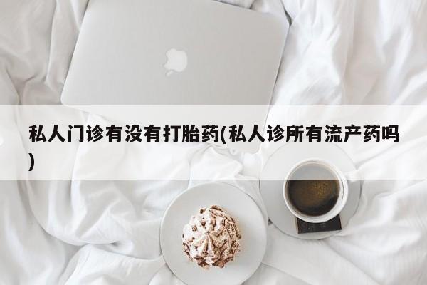 流产药使用私人门诊有没有打胎药(私人诊所有流产药吗)