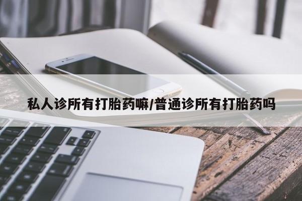 流产药使用私人诊所有打胎药嘛/普通诊所有打胎药吗