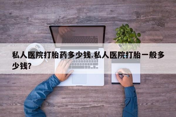 流产药使用私人医院打胎药多少钱.私人医院打胎一般多少钱？