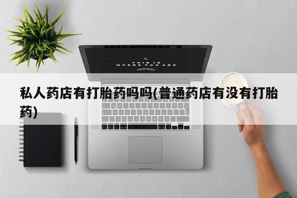流产药使用私人药店有打胎药吗吗(普通药店有没有打胎药)