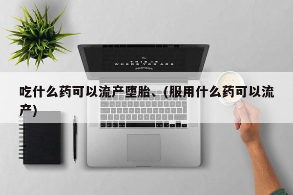 流产药使用吃什么药可以流产堕胎、(服用什么药可以流产)