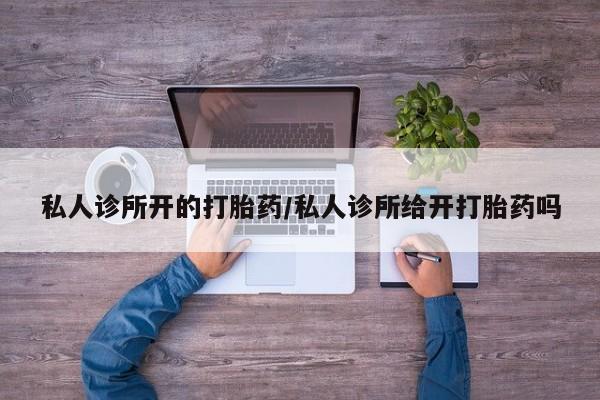 流产药使用私人诊所开的打胎药/私人诊所给开打胎药吗