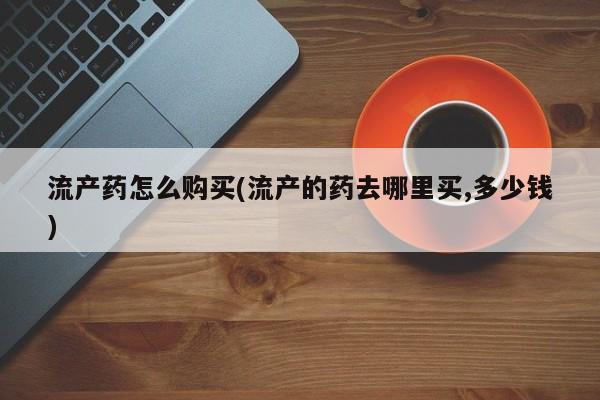 流产药使用流产药怎么购买(流产的药去哪里买,多少钱)