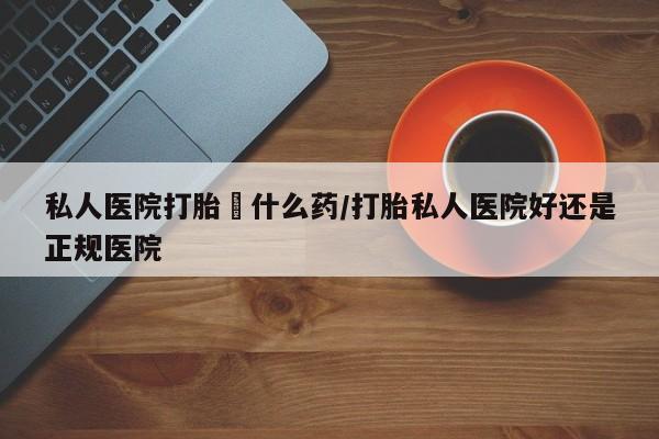 流产药使用私人医院打胎給什么药/打胎私人医院好还是正规医院