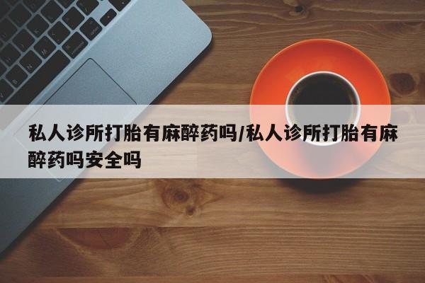 流产药使用私人诊所打胎有麻醉药吗/私人诊所打胎有麻醉药吗安全吗