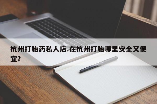 流产药使用杭州打胎药私人店.在杭州打胎哪里安全又便宜？