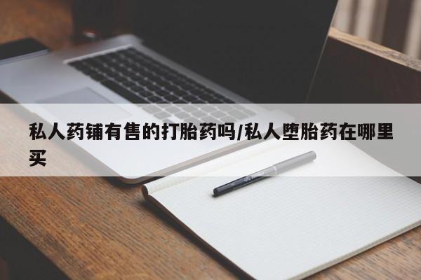 流产药使用私人药铺有售的打胎药吗/私人堕胎药在哪里买