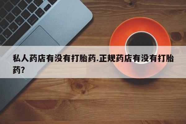 流产药使用私人药店有没有打胎药.正规药店有没有打胎药？